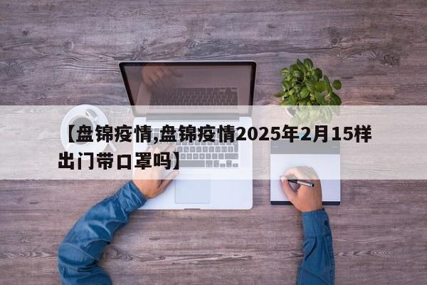 【盘锦疫情,盘锦疫情2025年2月15样出门带口罩吗】