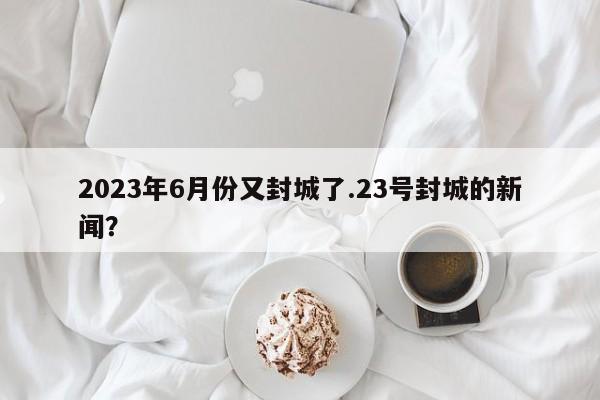 2023年6月份又封城了.23号封城的新闻?