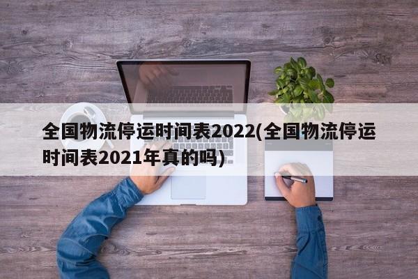 全国物流停运时间表2022(全国物流停运时间表2021年真的吗)