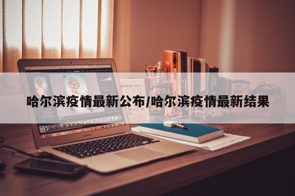 哈尔滨疫情最新公布/哈尔滨疫情最新结果