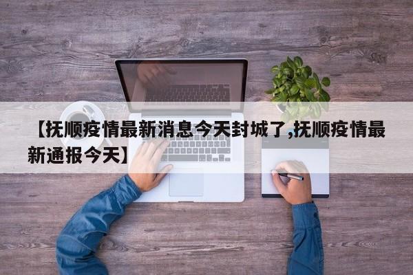 【抚顺疫情最新消息今天封城了,抚顺疫情最新通报今天】