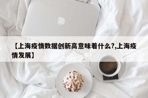 【上海疫情数据创新高意味着什么?,上海疫情发展】