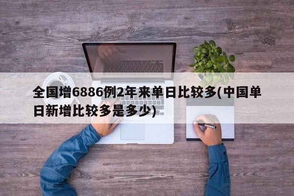 全国增6886例2年来单日比较多(中国单日新增比较多是多少)