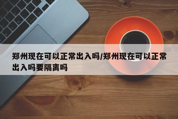 郑州现在可以正常出入吗/郑州现在可以正常出入吗要隔离吗