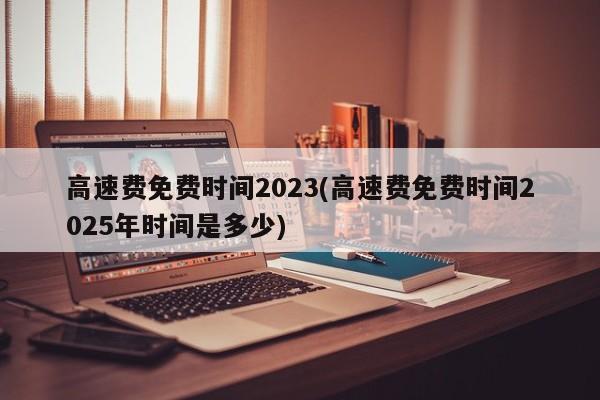 高速费免费时间2023(高速费免费时间2025年时间是多少)