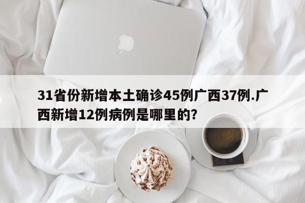 31省份新增本土确诊45例广西37例.广西新增12例病例是哪里的?